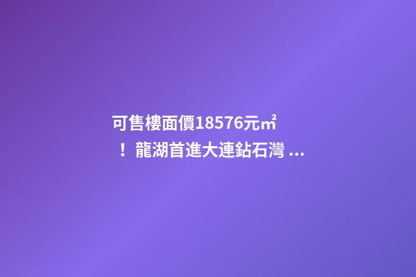 可售樓面價18576元/㎡！龍湖首進大連鉆石灣，刷新板塊歷史！